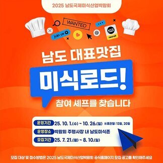 2025 남도국제미식산업박람회 남도 대표맛집 미식로드! 참여 셰프를 찾습니다  운영기간 25. 10. 1.(수) ~ 10 . 26.(월) 휴관일 13일, 20일 운영장소 박람회 주행사장 내 남도미식존 모집기간 25. 7. 21.(월) ~ 8. 10.(일)  모집 대상 및 접수방법은 2025 남도국제미식산업박람회 공식홈페이지 모집 공고를 확인해주세요