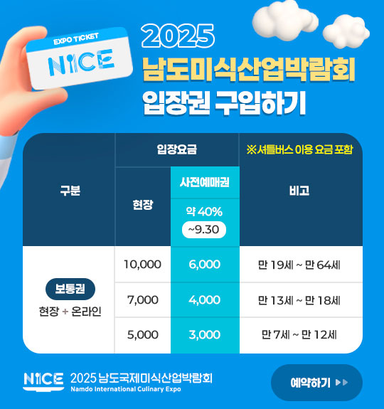 2025남도미식산업박람회 입장권 구입하기 일반 (만 19세 ~ 만 64세) 현장 구매 시: 10,000원 사전 예매 시 (~7월 31일까지 약 40% 할인): 6,000원
/ 청소년 (만 13세 ~ 만 18세) 현장 구매 시: 7,000원 사전 예매 시 (~6월 30일까지 약 40% 할인): 4,000원 / 어린이 (만 7세 ~ 만 12세) 현장 구매 시: 5,000원 사전 예매 시 (~6월 30일까지 약 40% 할인): 3,000원 예약하기