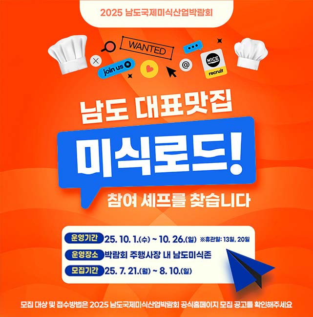 2025 남도국제미식산업박람회 남도 대표맛집 미식로드! 참여 셰프를 찾습니다 운영기간 25. 10. 1.(수) ~ 10 . 26.(월) 휴관일 13일, 20일 운영장소 박람회 주행사장 내 남도미식존 모집기간 25. 7. 21.(월) ~ 8. 10.(일) 모집 대상 및 접수방법은 2025 남도국제미식산업박람회 공식홈페이지 모집 공고를 확인해주세요