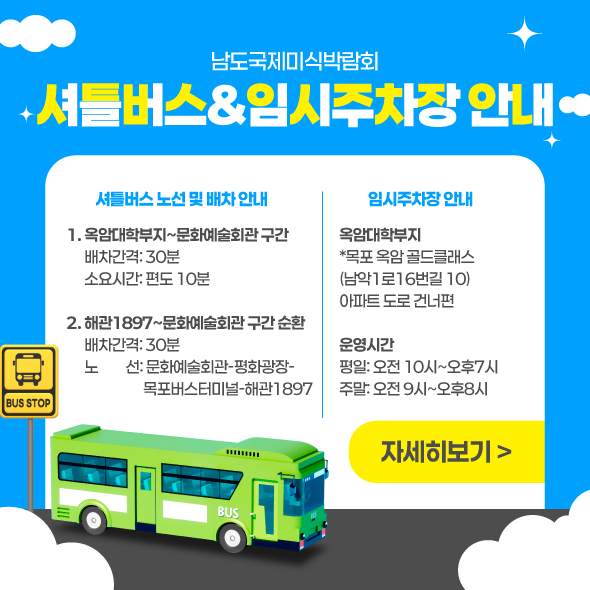남도국제미식박람회 셔틀버스&임시주차장 안내 셔틀버스 노선 및 배차 안내 1.옥암대학부지~문화예술회관 구간 배차간격: 30분 소요시간: 편도 10분 2. 해관1897~문화예술회관 구간 순환 배차간격: 30분 노　    선: 문화예술회관-평화광장-목포버스터미널-해관1897 임시주차장 안내 옥암대학부지  *목포 옥암 골드클래스(남악1로16번길 10) 아파트 도로 건너편 운영시간 평일: 오전 10시~오후7시 주말: 오전 9시~오후8시 자세히보기