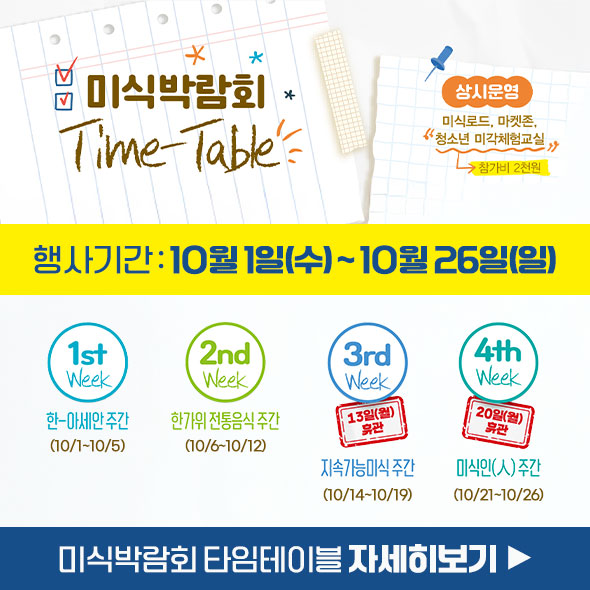 미식박람회 Time-Table 상시운영: 미식로드, 마켓존, 청소년 미각체험교실 참가비 2천원 행사기간: 10월 1일(수) ~ 10월 26일(일) 1st Week: 한-아세안 주간 (10/1~10/5) 2nd Week: 한가위 전통음식 주간 (10/6~10/12) 3rd Week: 지속가능 미식 주간 (10/14~10/19) 13일(월) 휴관 4th Week: 미식인(人) 주간 (10/21~10/26) 20일(월) 휴관 미식박람회 타임테이블 자세히보기 ▶