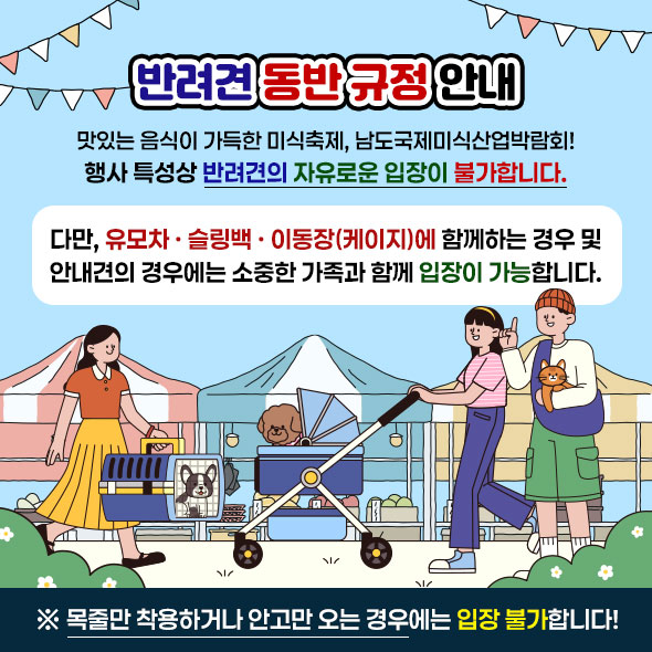 반려견규정안내 맛있는 음식이 가득한 미식축제, 남도국제미식산업박람회! 행사 특성상 반려견의 자유로운 입장이 불가합니다. 다만, 유모차 · 슬링백 · 이동장(케이지)에 함께하는 경우 및 안내견의 경우에는 소중한 가족과 함께 입장이 가능합니다. ※ 목줄만 착용하거나 안고만 오는 경우에는 입장 불가합니다!