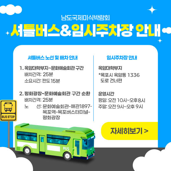 남도국제미식박람회 셔틀버스&임시주차장 안내 셔틀버스 노선 및 배차 안내 1.옥암대학부지~문화예술회관 구간 배차간격: 25분 소요시간: 편도 15분 2.평화광장~문화예술회관 구간 순환   배차간격: 25분 노　    선: 문화예술회관-혜관1897-목포역-목포버스터미널-평화광장 임시주차장 안내 옥암대학부지  *목포 옥암 골드클래스(남악1로16번길 10) 아파트 도로 건너편 운영시간 평일: 오전 10시~오후8시 주말: 오전 9시~오후9시 자세히보기